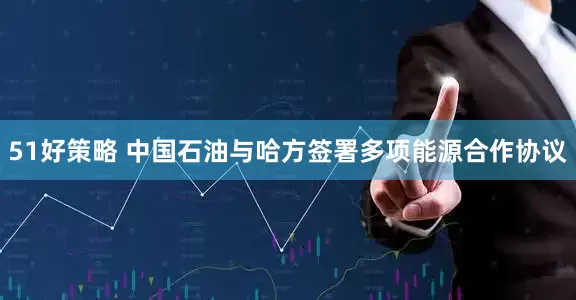 51好策略 中国石油与哈方签署多项能源合作协议