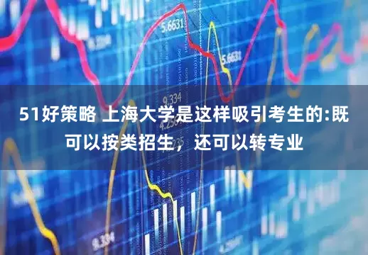 51好策略 上海大学是这样吸引考生的:既可以按类招生，还可以转专业