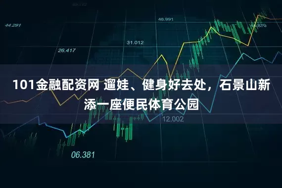 101金融配资网 遛娃、健身好去处，石景山新添一座便民体育公园