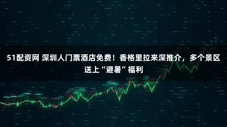 51配资网 深圳人门票酒店免费！香格里拉来深推介，多个景区送上“避暑”福利