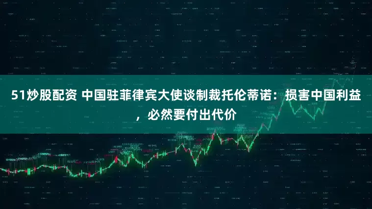 51炒股配资 中国驻菲律宾大使谈制裁托伦蒂诺：损害中国利益，必然要付出代价