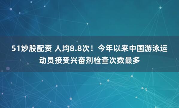 51炒股配资 人均8.8次！今年以来中国游泳运动员接受兴奋剂检查次数最多