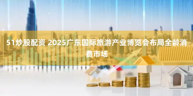 51炒股配资 2025广东国际旅游产业博览会布局全龄消费市场