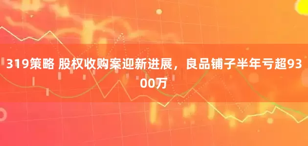 319策略 股权收购案迎新进展，良品铺子半年亏超9300万