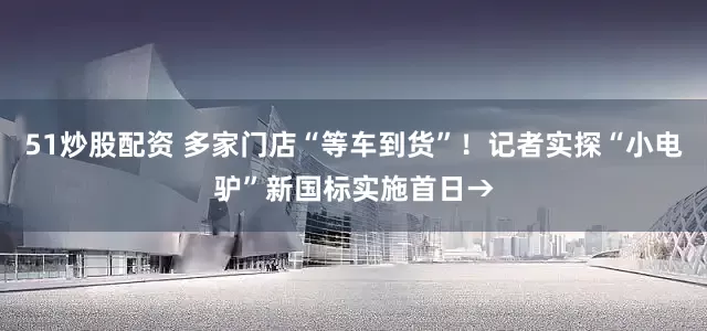 51炒股配资 多家门店“等车到货”！记者实探“小电驴”新国标实施首日→