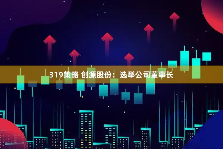 319策略 创源股份：选举公司董事长